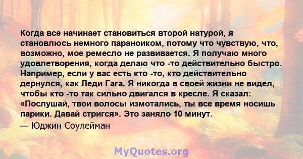 Когда все начинает становиться второй натурой, я становлюсь немного параноиком, потому что чувствую, что, возможно, мое ремесло не развивается. Я получаю много удовлетворения, когда делаю что -то действительно быстро.