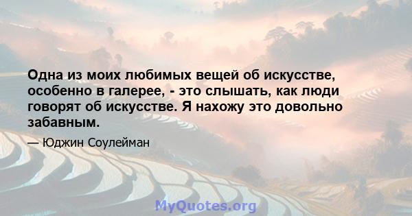 Одна из моих любимых вещей об искусстве, особенно в галерее, - это слышать, как люди говорят об искусстве. Я нахожу это довольно забавным.