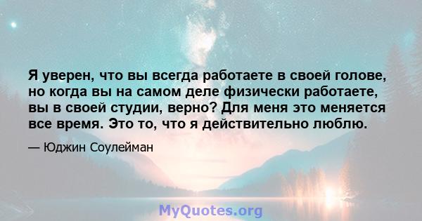 Я уверен, что вы всегда работаете в своей голове, но когда вы на самом деле физически работаете, вы в своей студии, верно? Для меня это меняется все время. Это то, что я действительно люблю.