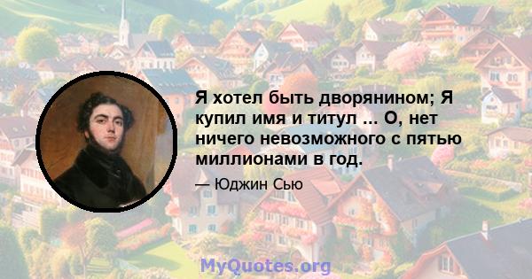 Я хотел быть дворянином; Я купил имя и титул ... О, нет ничего невозможного с пятью миллионами в год.