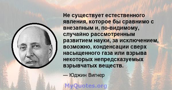 Не существует естественного явления, которое бы сравнимо с внезапным и, по-видимому, случайно рассмотренным развитием науки, за исключением, возможно, конденсации сверх насыщенного газа или взрыва некоторых