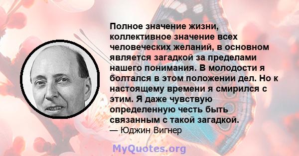 Полное значение жизни, коллективное значение всех человеческих желаний, в основном является загадкой за пределами нашего понимания. В молодости я болтался в этом положении дел. Но к настоящему времени я смирился с этим. 