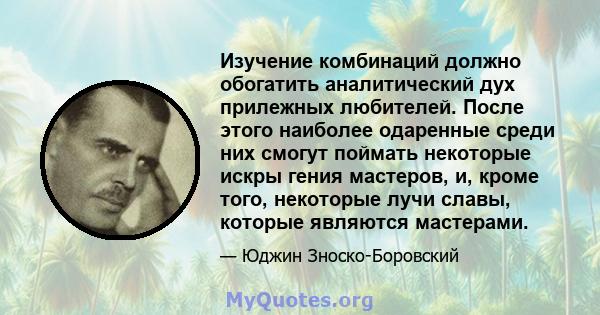 Изучение комбинаций должно обогатить аналитический дух прилежных любителей. После этого наиболее одаренные среди них смогут поймать некоторые искры гения мастеров, и, кроме того, некоторые лучи славы, которые являются