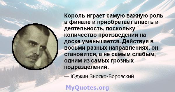 Король играет самую важную роль в финале и приобретает власть и деятельность, поскольку количество произведений на доске уменьшается. Действуя в восьми разных направлениях, он становится, а не самым слабым, одним из