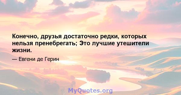 Конечно, друзья достаточно редки, которых нельзя пренебрегать; Это лучшие утешители жизни.