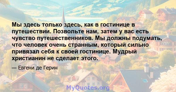 Мы здесь только здесь, как в гостинице в путешествии. Позвольте нам, затем у вас есть чувство путешественников. Мы должны подумать, что человек очень странным, который сильно привязал себя к своей гостинице. Мудрый