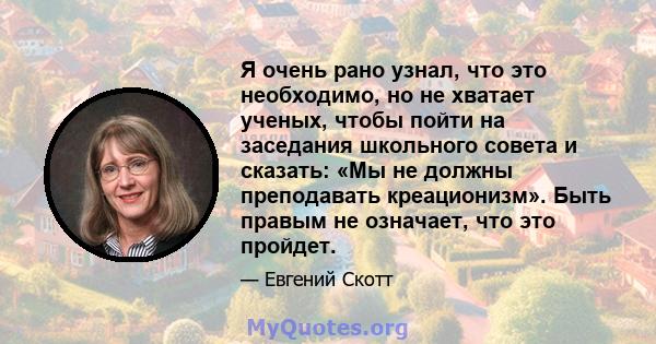 Я очень рано узнал, что это необходимо, но не хватает ученых, чтобы пойти на заседания школьного совета и сказать: «Мы не должны преподавать креационизм». Быть правым не означает, что это пройдет.