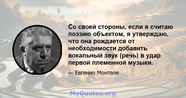 Со своей стороны, если я считаю поэзию объектом, я утверждаю, что она рождается от необходимости добавить вокальный звук (речь) в удар первой племенной музыки.