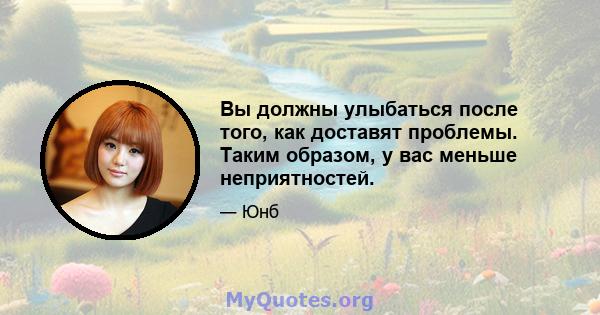 Вы должны улыбаться после того, как доставят проблемы. Таким образом, у вас меньше неприятностей.