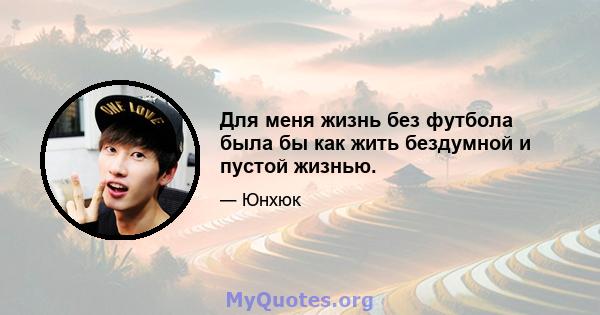 Для меня жизнь без футбола была бы как жить бездумной и пустой жизнью.