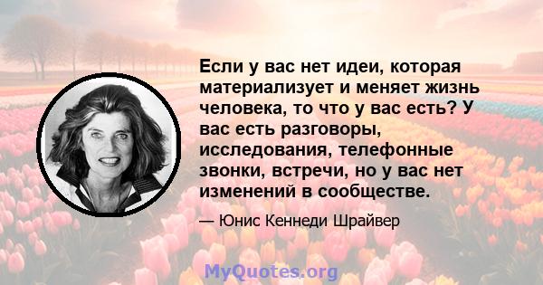 Если у вас нет идеи, которая материализует и меняет жизнь человека, то что у вас есть? У вас есть разговоры, исследования, телефонные звонки, встречи, но у вас нет изменений в сообществе.