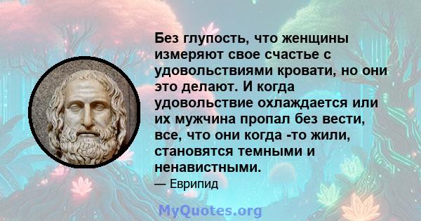 Без глупость, что женщины измеряют свое счастье с удовольствиями кровати, но они это делают. И когда удовольствие охлаждается или их мужчина пропал без вести, все, что они когда -то жили, становятся темными и