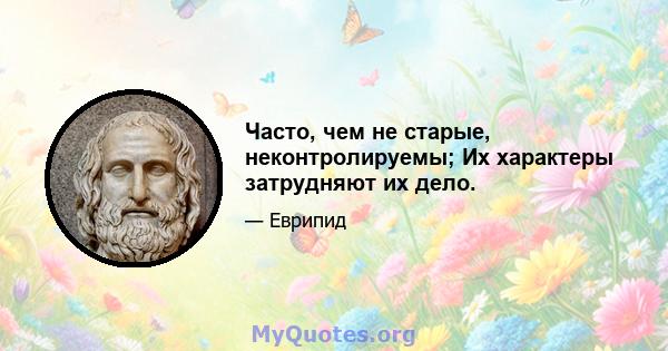 Часто, чем не старые, неконтролируемы; Их характеры затрудняют их дело.