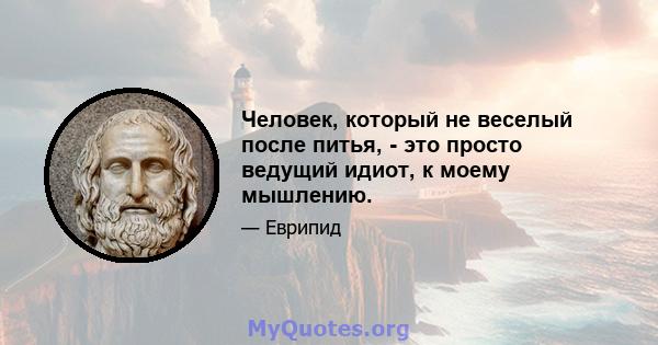 Человек, который не веселый после питья, - это просто ведущий идиот, к моему мышлению.