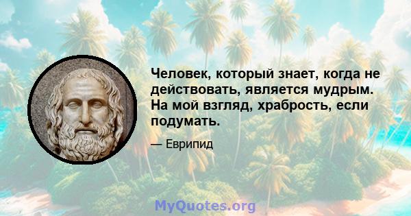 Человек, который знает, когда не действовать, является мудрым. На мой взгляд, храбрость, если подумать.