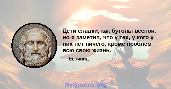 Дети сладки, как бутоны весной, но я заметил, что у тех, у кого у них нет ничего, кроме проблем всю свою жизнь.