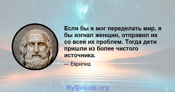 Если бы я мог переделать мир, я бы изгнал женщин, отправил их со всей их проблем. Тогда дети пришли из более чистого источника.