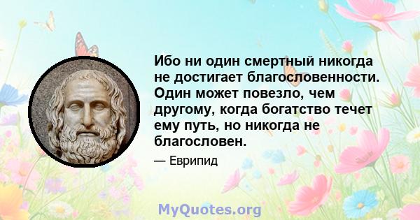 Ибо ни один смертный никогда не достигает благословенности. Один может повезло, чем другому, когда богатство течет ему путь, но никогда не благословен.