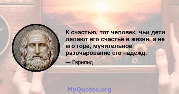 К счастью, тот человек, чьи дети делают его счастье в жизни, а не его горе, мучительное разочарование его надежд.