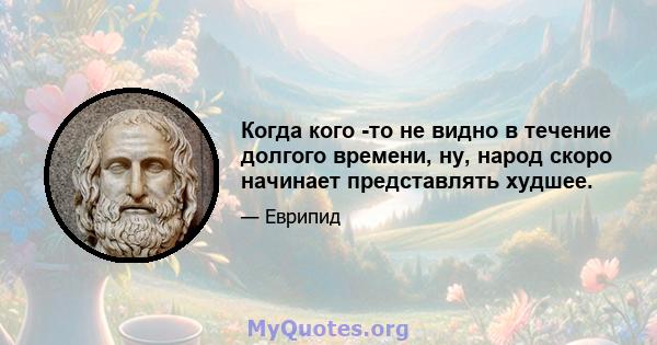 Когда кого -то не видно в течение долгого времени, ну, народ скоро начинает представлять худшее.