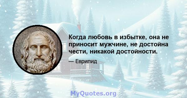 Когда любовь в избытке, она не приносит мужчине, не достойна чести, никакой достойности.