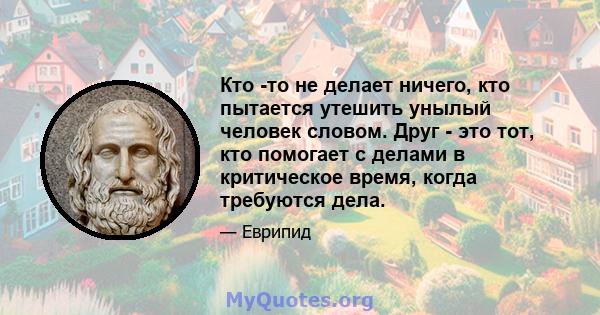 Кто -то не делает ничего, кто пытается утешить унылый человек словом. Друг - это тот, кто помогает с делами в критическое время, когда требуются дела.