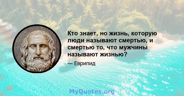 Кто знает, но жизнь, которую люди называют смертью, и смертью то, что мужчины называют жизнью?