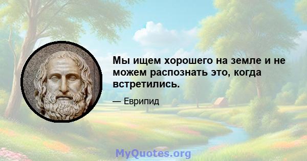 Мы ищем хорошего на земле и не можем распознать это, когда встретились.