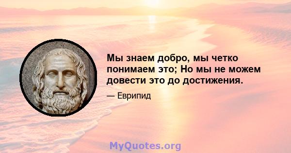 Мы знаем добро, мы четко понимаем это; Но мы не можем довести это до достижения.