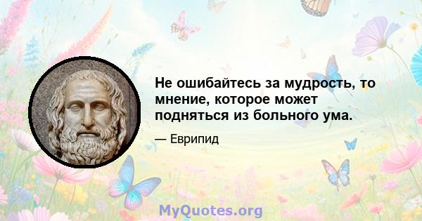 Не ошибайтесь за мудрость, то мнение, которое может подняться из больного ума.