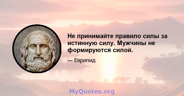 Не принимайте правило силы за истинную силу. Мужчины не формируются силой.