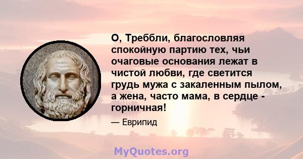 О, Треббли, благословляя спокойную партию тех, чьи очаговые основания лежат в чистой любви, где светится грудь мужа с закаленным пылом, а жена, часто мама, в сердце - горничная!