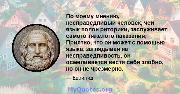 По моему мнению, несправедливый человек, чей язык полон риторики, заслуживает самого тяжелого наказания; Приятно, что он может с помощью языка, заглядывая на несправедливость, он осмеливается вести себя злобно, но он не 