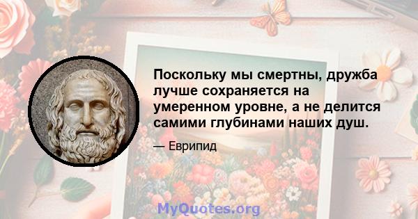 Поскольку мы смертны, дружба лучше сохраняется на умеренном уровне, а не делится самими глубинами наших душ.