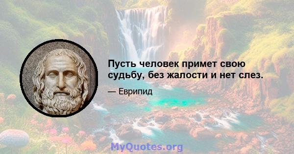 Пусть человек примет свою судьбу, без жалости и нет слез.