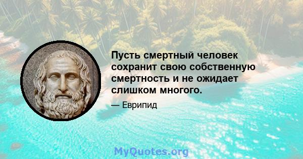 Пусть смертный человек сохранит свою собственную смертность и не ожидает слишком многого.