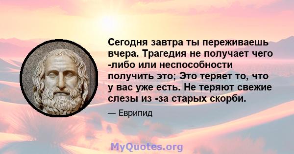 Сегодня завтра ты переживаешь вчера. Трагедия не получает чего -либо или неспособности получить это; Это теряет то, что у вас уже есть. Не теряют свежие слезы из -за старых скорби.