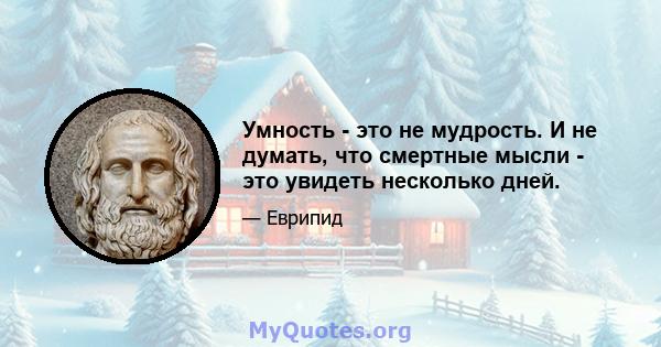 Умность - это не мудрость. И не думать, что смертные мысли - это увидеть несколько дней.