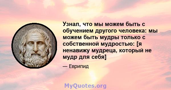 Узнал, что мы можем быть с обучением другого человека: мы можем быть мудры только с собственной мудростью: [я ненавижу мудреца, который не мудр для себя]