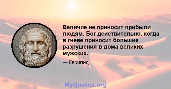 Величие не приносит прибыли людям. Бог действительно, когда в гневе приносит большие разрушения в дома великих мужских.