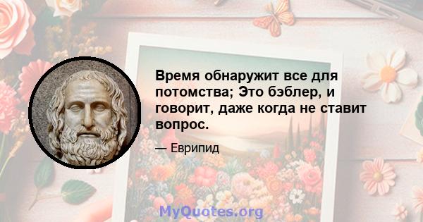 Время обнаружит все для потомства; Это бэблер, и говорит, даже когда не ставит вопрос.