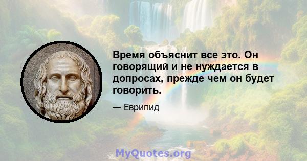 Время объяснит все это. Он говорящий и не нуждается в допросах, прежде чем он будет говорить.