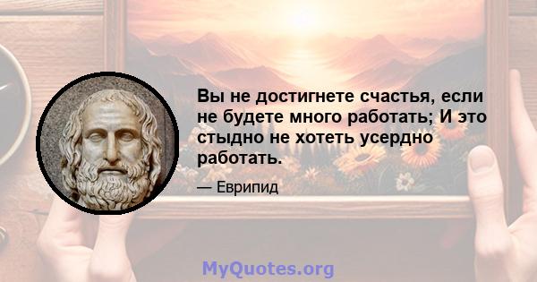 Вы не достигнете счастья, если не будете много работать; И это стыдно не хотеть усердно работать.