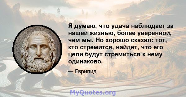 Я думаю, что удача наблюдает за нашей жизнью, более уверенной, чем мы. Но хорошо сказал: тот, кто стремится, найдет, что его цели будут стремиться к нему одинаково.