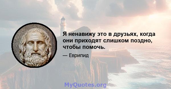 Я ненавижу это в друзьях, когда они приходят слишком поздно, чтобы помочь.