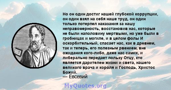 Но он один достиг нашей глубокой коррупции, он один взял на себя наше труд, он один только потерпел наказания за нашу неправомерность, восстановив нас, которые не были наполовину мертвыми, но уже были в гробницах и