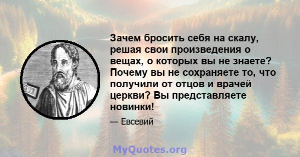 Зачем бросить себя на скалу, решая свои произведения о вещах, о которых вы не знаете? Почему вы не сохраняете то, что получили от отцов и врачей церкви? Вы представляете новинки!