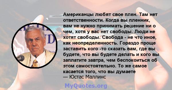 Американцы любят свое плен. Там нет ответственности. Когда вы пленник, вам не нужно принимать решение ни о чем, хотя у вас нет свободы. Люди не хотят свободы. Свобода - не что иное, как неопределенность. Гораздо проще