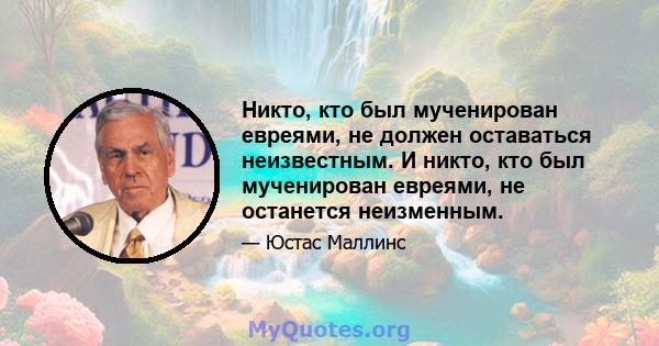 Никто, кто был мученирован евреями, не должен оставаться неизвестным. И никто, кто был мученирован евреями, не останется неизменным.