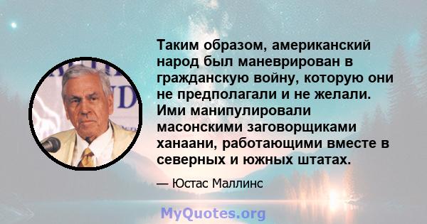 Таким образом, американский народ был маневрирован в гражданскую войну, которую они не предполагали и не желали. Ими манипулировали масонскими заговорщиками ханаани, работающими вместе в северных и южных штатах.